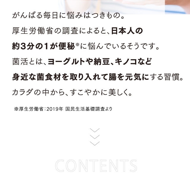 がんばる毎日に悩みはつきもの。厚生労働省の調査によると、日本人の約3分の1が便秘※に悩んでいるそうです。菌活とは、ヨーグルトや納豆、キノコなど身近な菌食材を取り入れて腸を元気にする習慣。カラダの中から、すこやかに美しく。