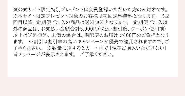 ※公式サイト限定特別プレゼントは会員登録いただいた方のみ対象です。※本サイト限定プレゼント対象のお客様は初回送料無料となります。※2回目以降、定期便ご加入の商品は送料無料となります。定期便ご加入以外の商品は、お支払い金額合計5,000円(税込・割引後、クーポン使用前)以上は送料無料、未満の場合は、宅配便のお届けで400円のご負担となります。※割引は割引率の高いキャンペーンが優先で適用されますので、ご了承ください。※数量に達するとカート内で「現在ご購入いただけない」旨メッセージが表示されます。ご了承ください。