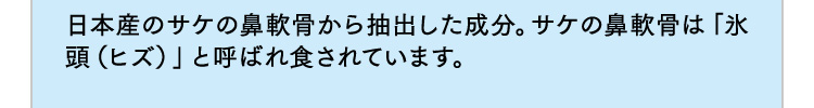 日本産のサケの鼻軟骨から抽出した成分。サケの鼻軟骨は「氷頭（ヒズ）」と呼ばれ食されています。