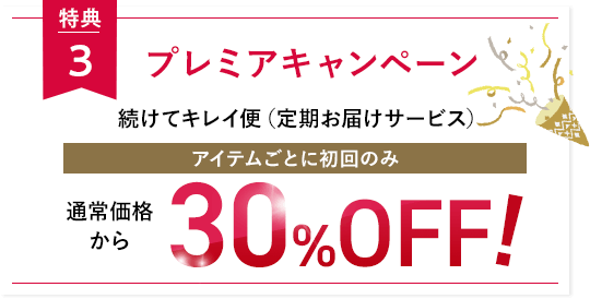 特典3 プレミアキャンペーン 続けてキレイ便（定期お届けサービス）アイテムごとに初回のみ通常価格から30％OFF