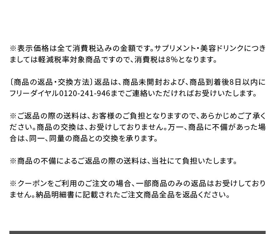 ※表示価格は全て消費税込みの金額です。サプリメント・美容ドリンクにつきましては軽減税率対象商品ですので、消費税は8％となります。〔商品の返品・交換方法〕返品は、商品未開封および、商品到着後8日以内にフリーダイヤル0120-241-946までご連絡いただければお受けいたします。※ご返品の際の送料は、お客様のご負担となりますので、あらかじめご了承ください。商品の交換は、お受けしておりません。万一、商品に不備があった場合は、同一、同量の商品との交換を承ります。※商品の不備によるご返品の際の送料は、当社にて負担いたします。※クーポンをご利用のご注文の場合、一部商品のみの返品はお受けしておりません。納品明細書に記載されたご注文商品全品を返品ください。