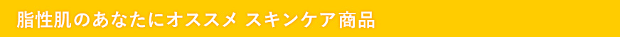 脂性肌のあなたにオススメ　スキンケア商品