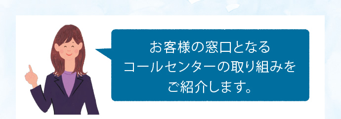お客様の窓口となるコールセンターの取り組みをご紹介します。