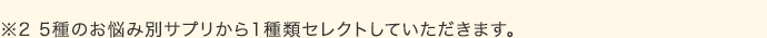 ※5種のお悩み別サプリから1種類セレクトしていただきます。
