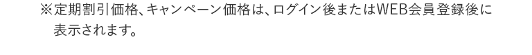 ※定期割引価格、キャンペーン価格は、ログイン後またはWEB会員登録後に表示されます。