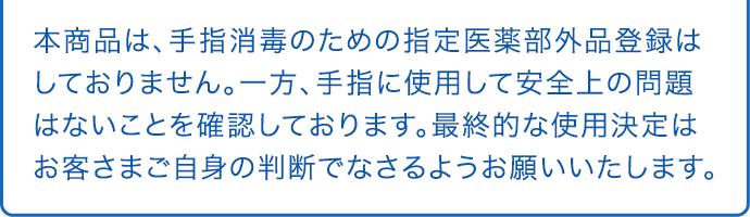 本商品は、手指消毒のための指定医薬部外品登録はしておりません。一方、手指に使用して安全上の問題はないことを確認しております。最終的な使用決定はお客さまご自身の判断でなさるようお願いいたします。