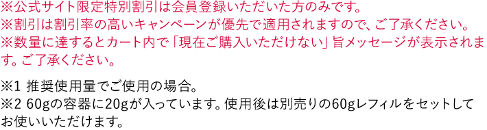 ※公式サイト限定特別割引は会員登録いただいた方のみです。 ※割引は割引率の高いキャンペーンが優先で適用されますので、ご了承ください。 ※数量に達するとカート内で「現在ご購入いただけない」旨メッセージが表示されます。ご了承ください。 ※1 推奨使用量でご使用の場合。 ※2 60gの容器に20gが入っています。使用後は別売りの60gレフィルをセットしてお使いいただけます。