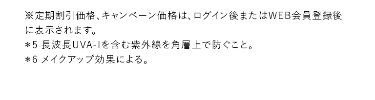 ※定期割引価格、キャンペーン価格はログイン後またはWEB会員登録後に表示されます。＊5 長波長UVA-Iを含む紫外線を角層上で防ぐこと。