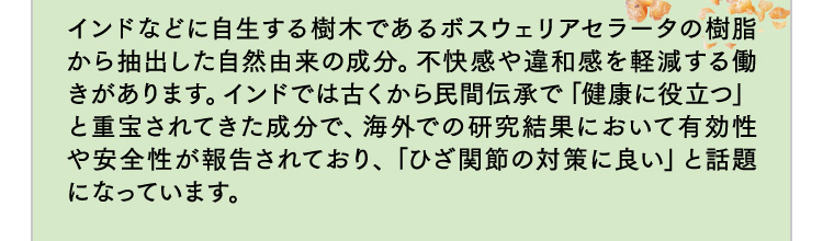 インドなどに自生する樹木であるボスウェリアセラータの樹脂から抽出した自然由来の成分。不快感や違和感を軽減する働きがあります。インドでは古くから民間伝承で「健康に役立つ」と重宝されてきた成分で、海外での研究結果において有効性や安全性が報告されており、「ひざ関節の対策に良い」と話題になっています。
