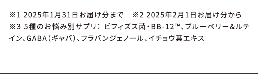 ※1 2025年1月31日お届け分まで ※2 2025年2月1日お届け分から ※3 5種のお悩み別サプリ: ビフィズス菌・BB-12™、ブルーベリー&ルテイン、GABA(ギャバ)、フラバンジェノール、イチョウ葉エキス