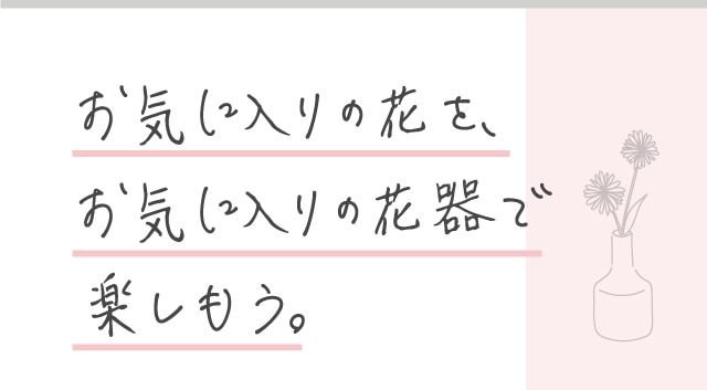お気に入りの花を、お気に入りの花器で楽しもう。