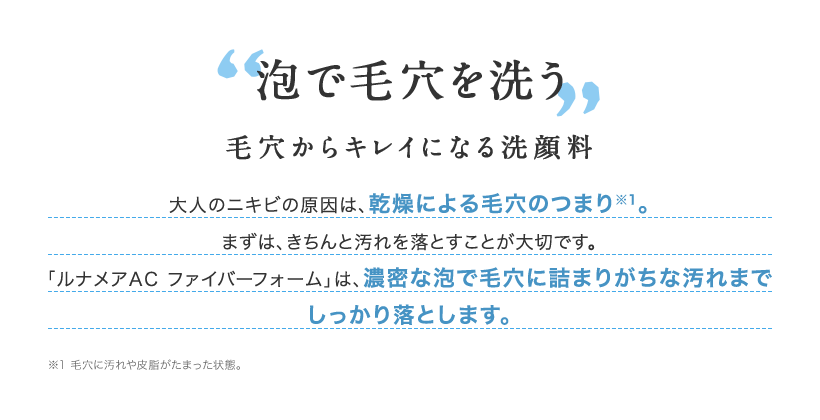 泡で毛穴を洗う 毛穴からキレイになる洗顔料 大人のニキビの原因は、乾燥による毛穴のつまり※1。まずは、きちんと汚れを落とすことが大切です。「ルナメアAC ファイバーフォーム」は、濃密な泡で毛穴に詰まりがちな汚れまでしっかり落とします。 ※1 毛穴に汚れや皮脂がたまった状態。
