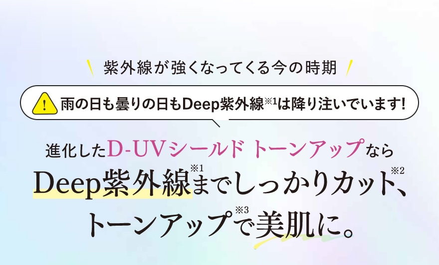 紫外線が強くなってくる今の時期 雨の日も曇りの日もDeep紫外線 ※1は降り注いでいます! 進化したD-UVシールドトーンアップなら Deep紫外線*1までしっかりカット*2、 トーンアップ*3で美肌に。