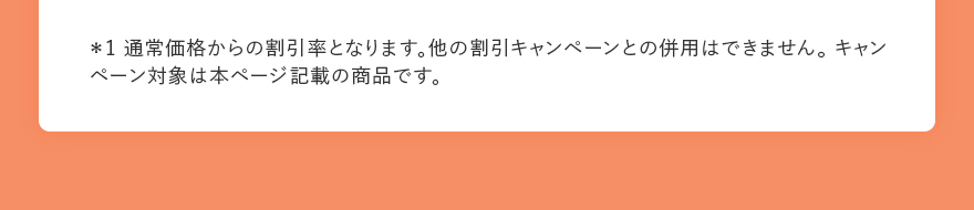 *1 通常価格からの割引率となります。他の割引キャンペーンとの併用はできません。 キャンペーン対象は本ページ記載の商品です。