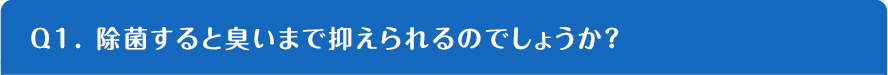 Q1. 除菌すると臭いまで抑えられるのでしょうか？