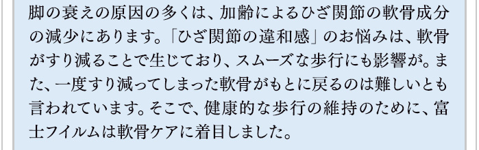 脚の衰えの原因の多くは、加齢によるひざ関節の軟骨成分の減少にあります。「ひざ関節の違和感」のお悩みは、軟骨がすり減ることで生じており、スムーズな歩行にも影響が。また、一度すり減ってしまった軟骨がもとに戻るのは難しいとも言われています。そこで、健康的な歩行の維持のために、富士フイルムは軟骨ケアに着目しました。