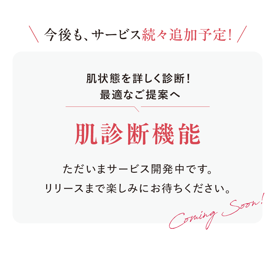 
							今後も、サービス続々追加予定！
							肌状態を詳しく診断！
							最適なご提案へ
							肌診断機能
							ただいまサービス開発中です。
							リリースまで楽しみにお待ちください。
							Coming Soon!
							