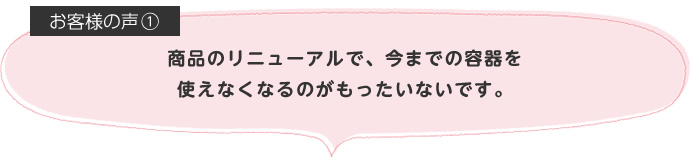 商品のリニューアルで、今までの容器を使えなくなるのがもったいないです。