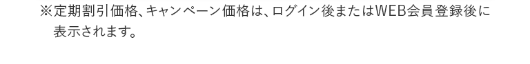 ※定期割引価格、キャンペーン価格は、ログイン後またはWEB会員登録後に表示されます。