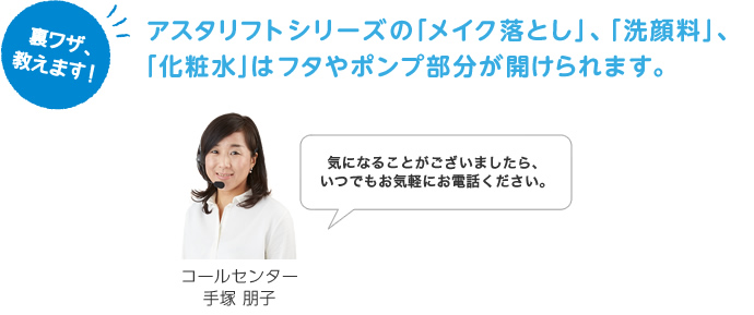 アスタリフトシリーズの「メイク落とし」、「洗顔料」、「化粧水」はフタやポンプ部分が開けられます。