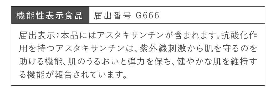 機能性表示食品 届出番号 G666 | 届出表示:本品にはアスタキサンチンが含まれます。抗酸化作用を持つアスタキサンチンは、紫外線刺激から肌を守るのを助ける機能、肌のうるおいと弾力を保ち、健やかな肌を維持する機能が報告されています。