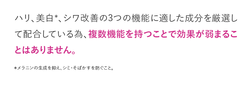 ハリ、美白＊、シワ改善の3つの機能に適した成分を厳選して配合している為、複数機能を持つことで効果が弱まることはありません。 ＊メラニンの生成を抑え、シミ・そばかすを防ぐこと。
