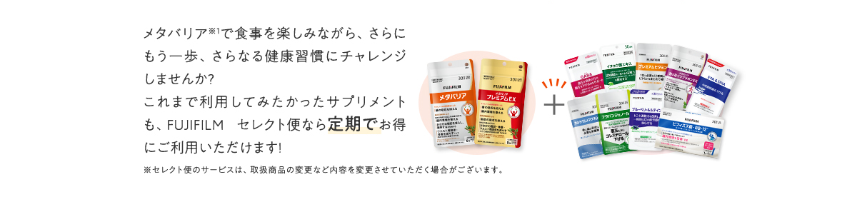 メタバリアで食事を楽しみながら、さらにもう一歩、さらなる健康習慣にチャレンジしませんか?これまで利用してみたかったサプリメントも、FUJIFILM セレクト便なら定期でお得にご利用いただけます!