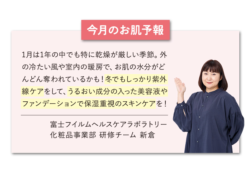 【今月のお肌予報】1月は1年の中でも特に乾燥が厳しい季節。外の冷たい風や室内の暖房で、お肌の水分がどんどん奪われているかも！冬でもしっかり紫外線ケアをして、うるおい成分の入った美容液やファンデーションで保湿重視のスキンケアを！ 富士フイルムヘルスケアラボラトリー 化粧品事業部 研修チーム 新倉