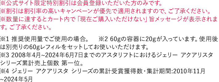 ※公式サイト限定特別割引は会員登録いただいた方のみです。 ※割引は割引率の高いキャンペーンが優先で適用されますので、ご了承ください。 ※数量に達するとカート内で「現在ご購入いただけない」旨メッセージが表示されます。ご了承ください。 ※1 推奨使用量でご使用の場合。　※2 60gの容器に20gが入っています。使用後は別売りの60gレフィルをセットしてお使いいただけます。 ※3 2008年4月~2024年6月7日までのアスタリフトにおけるジェリー アクアリスタ シリーズ累計売上個数 第一位。 ※4 ジェリー アクアリスタ シリーズの累計受賞獲得数・集計期間:2010年11月~2024年5月