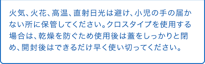火気、火花、高温、直射日光は避け、小児の手の届かない所に保管してください。クロスタイプを使用する場合は、乾燥を防ぐため使用後は蓋をしっかりと閉め、開封後はできるだけ早く使い切ってください。