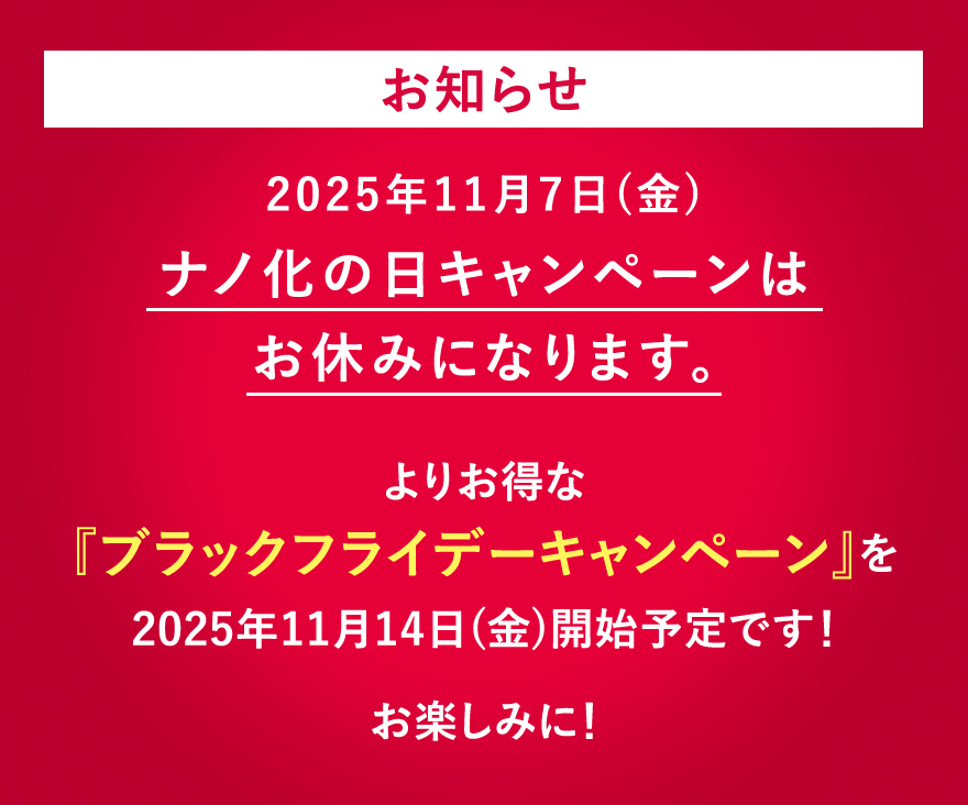 お知らせ 2025年11月7日(金)ナノ化の日キャンペーンはお休みになります。よりお得な『ブラックフライデーキャンペーン』を2025年11月14日(金)開始予定です！お楽しみに！