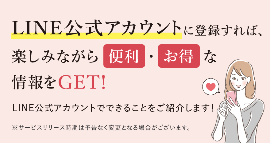
							LINE公式アカウントに登録すれば、楽しみながら便利・お得な情報をGET!
							LINE公式アカウントでできることをご紹介します！
							※サービスリリース時期は予告なく変更となる場合がございます。
							