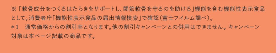 ※ 「軟骨成分をつくるはたらきをサポートし、関節軟骨を守るのを助ける」機能を含む機能性表示食品として。消費者庁「機能性表示食品の届出情報検索」で確認（富士フイルム調べ）。＊1　通常価格からの割引率となります。他の割引キャンペーンとの併用はできません。 キャンペーン対象は本ページ記載の商品です。