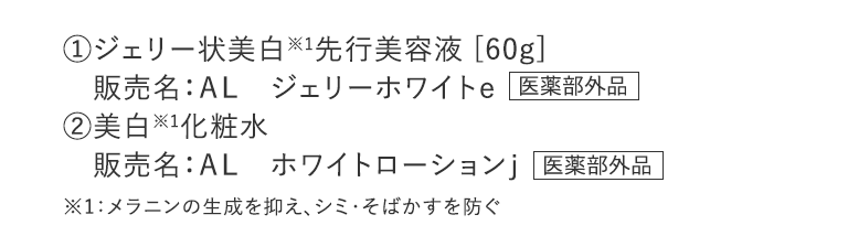 ①ジェリー状美白※1先行美容液 [60g]　販売名：ＡＬ ジェリーホワイトｅ【医薬部外品】②美白※1化粧水　販売名：ＡＬ ホワイトローションｊ【医薬部外品】※1：メラニンの生成を抑え、シミ・そばかすを防ぐ