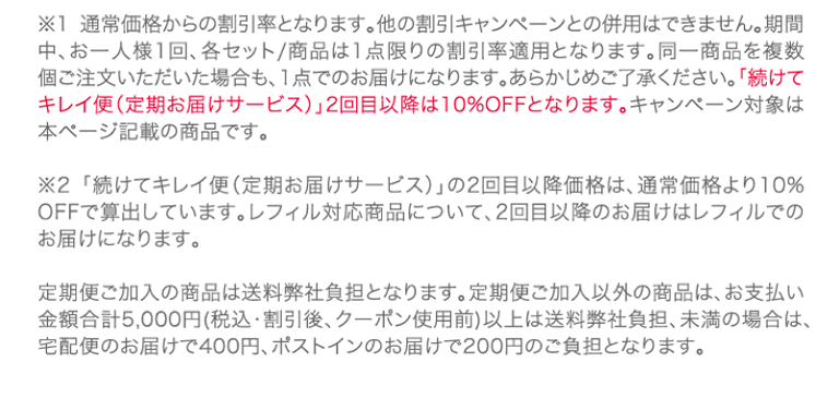 ※1通常価格からの割引率となります。他の割引キャンペーンとの併用はできません。期間中、お一人様1回、各セット/商品は1点限りの割引率適用となります。同一商品を複数個ご注文いただいた場合も、1点でのお届けになります。あらかじめご了承ください。「続けてキレイ便(定期お届けサービス)」2回目以降は10%OFFとなります。キャンペーン対象は本ページ記載の商品です。※2「続けてキレイ便(定期お届けサービス)」の2回目以降価格は、通常価格より10%OFFで算出しています。レフィル対応商品について、2回目以降のお届けはレフィルでのお届けになります。定期便ご加入の商品は送料弊社負担となります。定期便ご加入以外の商品は、お支払い金額合計5,000円(税込・割引後、クーポン使用前)以上は送料弊社負担、未満の場合は、宅配便のお届けで400円、ポストインのお届けで200円のご負担となります。