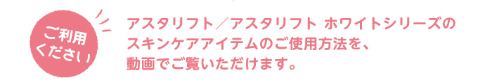 ご利用ください。アスタリフト/アスタリフト ホワイトシリーズのスキンケアアイテムのご使用方法を、動画でご覧いただけます。
