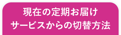 現在の定期お届けサービスからの切替方法