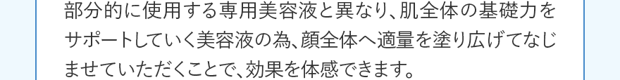 部分的に使用する専用美容液と異なり、肌全体の基礎力をサポートしていく美容液の為、顔全体へ適量を塗り広げてなじませていただくことで、効果を体感できます。