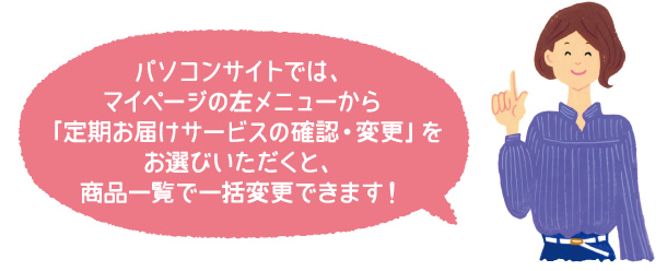 パソコンサイトでは、マイページの左メニューから「定期お届けサービスの確認・変更」をお選びいただくと、商品一覧で一括変更できます!