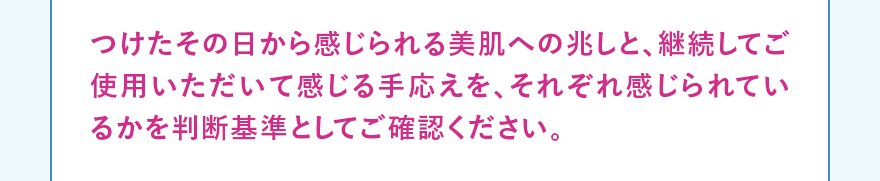 つけたその日から感じられる美肌への兆しと、継続してご使用いただいて感じる手応えを、それぞれ感じられているかを判断基準としてご確認ください。