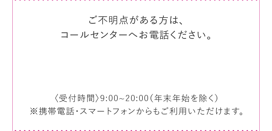 ご不明点がある方は、 コールセンターへお電話ください。 〈受付時間〉9:00~20:00(年末年始を除く) ※携帯電話・スマートフォンからもご利用いただけます。