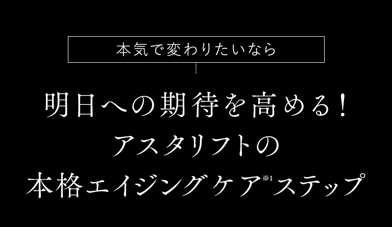 本気で変わりたいなら 明日への期待を高める！アスタリフトの本格エイジングケア※1ステップ