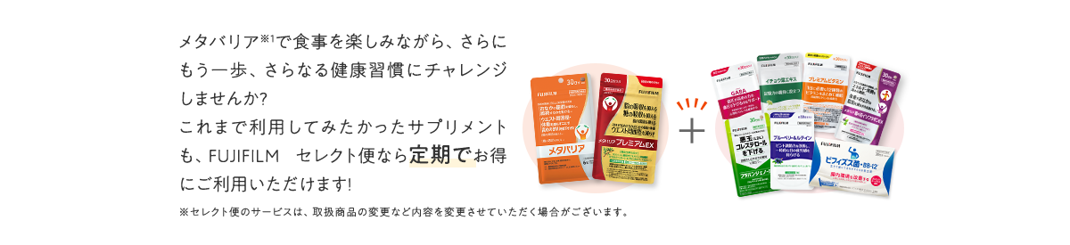 メタバリアで食事を楽しみながら、さらにもう一歩、さらなる健康習慣にチャレンジしませんか?これまで利用してみたかったサプリメントも、FUJIFILM セレクト便なら定期でお得にご利用いただけます!