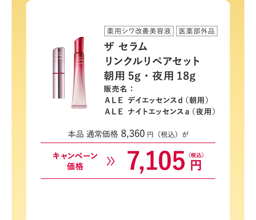 【薬用シワ改善美容液/医薬部外品 ｜ザ セラム リンクルリペアセット 朝用5g・夜用18g 販売名：ＡＬＥ デイエッセンスｄ（朝用）ＡＬＥ ナイトエッセンスａ（夜用）】本品 通常価格8,360円（税込）がキャンペーン価格7,105円（税込）※キャンペーン価格は、ログイン後買い物カゴからご確認ください。毎月7日0:00~23:59のご注文のみ割引が適用されます。