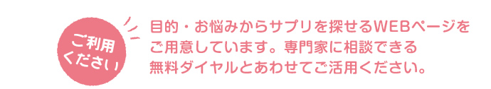 目的・お悩みからサプリを探せるWEBページをご用意しています。専門家に相談できる無料ダイヤルとあわせてご活用ください。