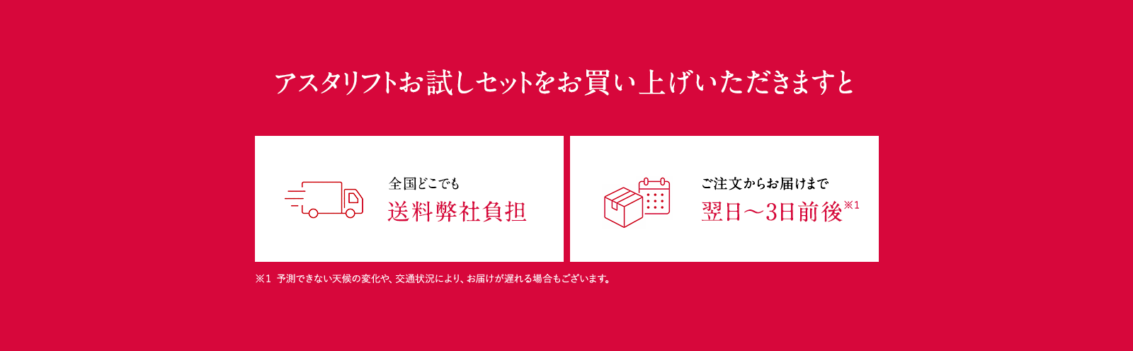 アスタリフトお試しセットをお買い上げいただきますと全国どこでも弊社送料負担 ご注文からお届けまで翌日～3日前後*1 (一部離島を除く) ※1 予測できない天候の変化や、交通状況により、お届けが遅れる場合もございます。