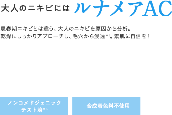 大人のニキビにはルナメアAC 思春期ニキビとは違う、大人のニキビを原因から分析。乾燥にしっかりアプローチし、毛穴から浸透*1。素肌に自信を! ノンコメドジェニックテスト済*3 合成着色料不使用