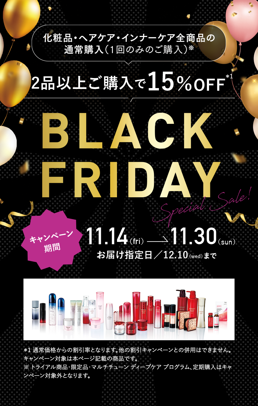 化粧品・ヘアケア・インナーケア全商品の通常購入（1回のみのご購入）※ 2品以上ご購入で15％OFF※1 BLACK FRIDAY Special Sale! キャンペーン期間 11.14（fri）→11.30（sun） お届け指定日／12.10（wed）まで ※1 通常価格からの割引率となります。他の割引キャンペーンとの併用はできません。キャンペーン対象は本ページ記載の商品です。 ※トライアル商品・限定品・マルチチューン ディープケア プログラム、定期購入はキャンペーン対象外となります。