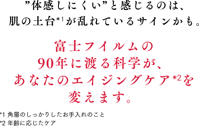 ”体感しにくい”と感じるのは、肌の土台*1が乱れているサインかも。富士フイルムの90年に渡る科学が、あなたのエイジングケア*2を変えます。*1 角層のしっかりしたお手入れのこと　*2 年齢に応じたケア　