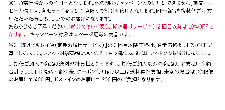 ※1 通常価格からの割引率となります。他の割引キャンペーンとの併用はできません。期間中、お一人様1回、各セット／商品は1点限りの割引率適用となります。同一商品を複数個ご注文いただいた場合も、1点でのお届けになります。あらかじめご了承ください。「続けてキレイ便（定期お届けサービス）」2回目以降は10%OFFとなります。キャンペーン対象は本ページ記載の商品です。※2 「続けてキレイ便（定期お届けサービス）」の2回目以降価格は、通常価格より10%OFFで算出しています。レフィル対象商品について、2回目以降のお届けはレフィルでのお届けになります。 定期便ご加入の商品は送料弊社負担となります。定期便ご加入以外の商品は、お支払い金額合計5,000円（税込・割引後、クーポン使用前）以上は送料弊社負担、未満の場合は、宅配便のお届けで400円、ポストインのお届けで200円のご負担となります。